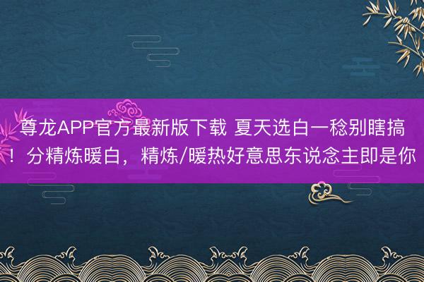 尊龙APP官方最新版下载 夏天选白一稔别瞎搞！分精炼暖白，精炼/暖热好意思东说念主即是你