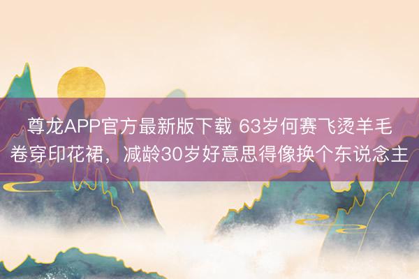 尊龙APP官方最新版下载 63岁何赛飞烫羊毛卷穿印花裙，减龄30岁好意思得像换个东说念主