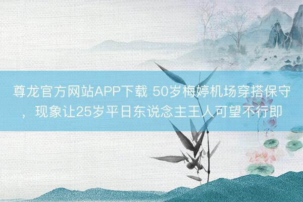 尊龙官方网站APP下载 50岁梅婷机场穿搭保守，现象让25岁平日东说念主王人可望不行即