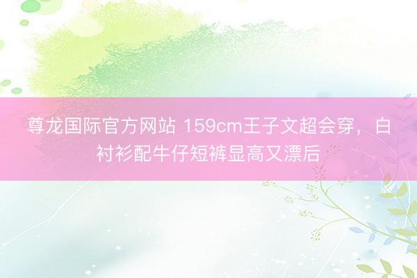 尊龙国际官方网站 159cm王子文超会穿，白衬衫配牛仔短裤显高又漂后