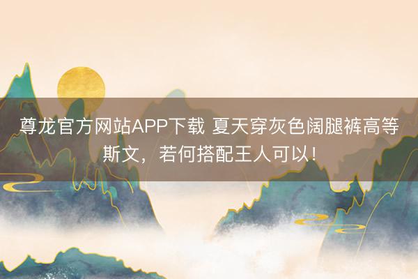 尊龙官方网站APP下载 夏天穿灰色阔腿裤高等斯文，若何搭配王人可以！