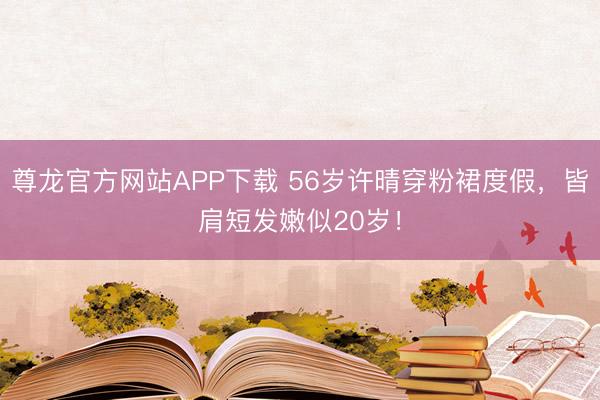 尊龙官方网站APP下载 56岁许晴穿粉裙度假，皆肩短发嫩似20岁！