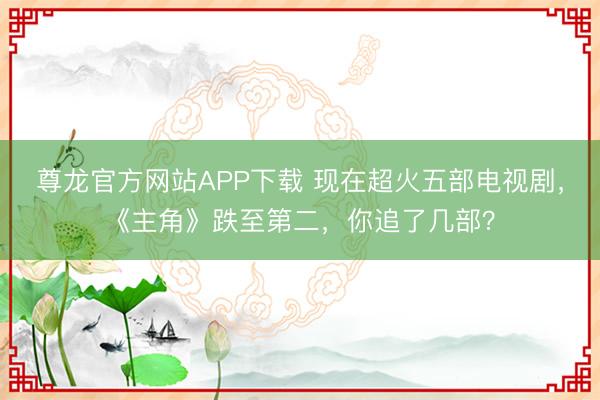 尊龙官方网站APP下载 现在超火五部电视剧，《主角》跌至第二，你追了几部？