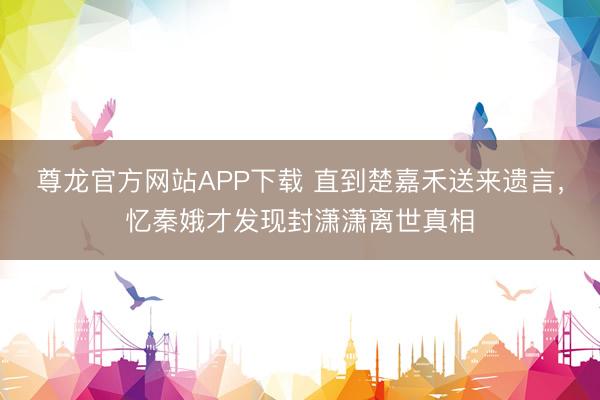 尊龙官方网站APP下载 直到楚嘉禾送来遗言,忆秦娥才发现封潇潇离世真相