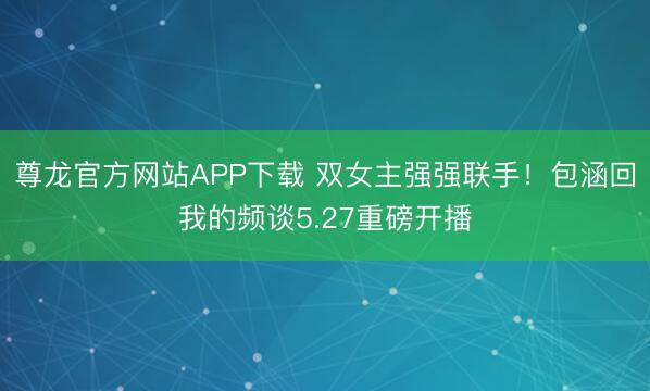 尊龙官方网站APP下载 双女主强强联手!包涵回我的频谈5.27重磅开播