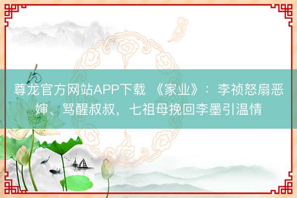 尊龙官方网站APP下载 《家业》：李祯怒扇恶婶、骂醒叔叔，七祖母挽回李墨引温情