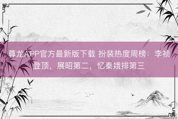 尊龙APP官方最新版下载 扮装热度周榜：李祯登顶，展昭第二，忆秦娥排第三