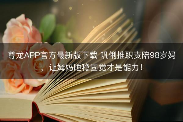 尊龙APP官方最新版下载 巩俐推职责陪98岁妈，让姆妈睡稳固觉才是能力！