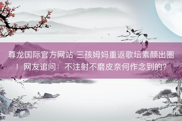 尊龙国际官方网站 三孩姆妈重返歌坛素颜出圈！网友追问：不注射不磨皮奈何作念到的？