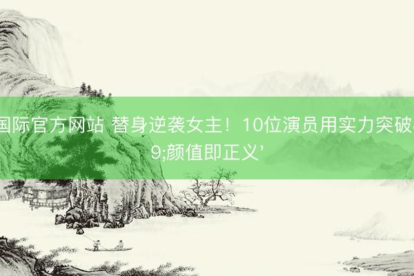 尊龙国际官方网站 替身逆袭女主！10位演员用实力突破'颜值即正义'