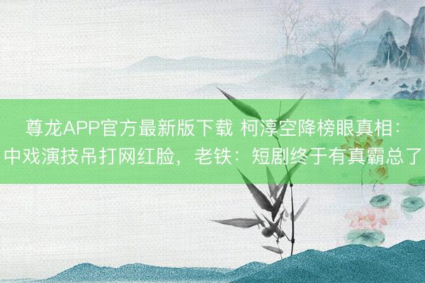 尊龙APP官方最新版下载 柯淳空降榜眼真相：中戏演技吊打网红脸，老铁：短剧终于有真霸总了