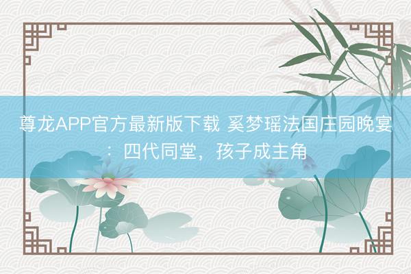 尊龙APP官方最新版下载 奚梦瑶法国庄园晚宴：四代同堂，孩子成主角