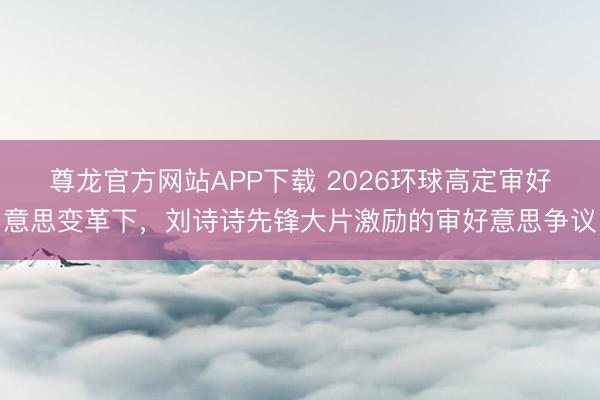 尊龙官方网站APP下载 2026环球高定审好意思变革下，刘诗诗先锋大片激励的审好意思争议