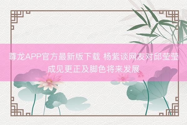 尊龙APP官方最新版下载 杨紫谈网友对邱莹莹成见更正及脚色将来发展