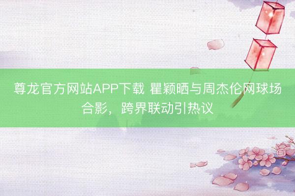 尊龙官方网站APP下载 瞿颖晒与周杰伦网球场合影,跨界联动引热议