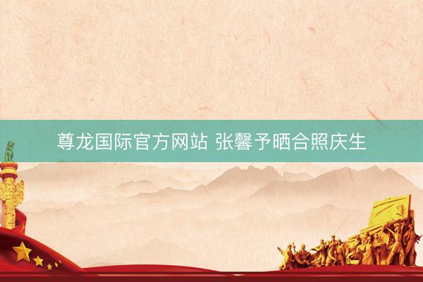 尊龙国际官方网站 张馨予晒合照庆生