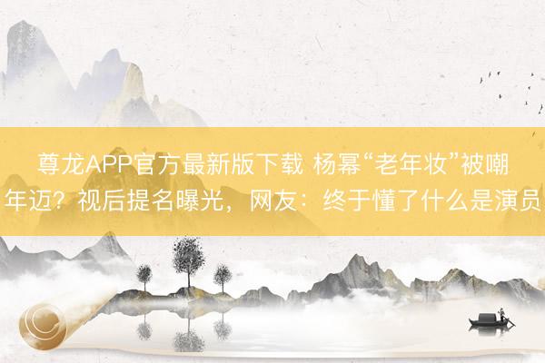 尊龙APP官方最新版下载 杨幂“老年妆”被嘲年迈？视后提名曝光，网友：终于懂了什么是演员