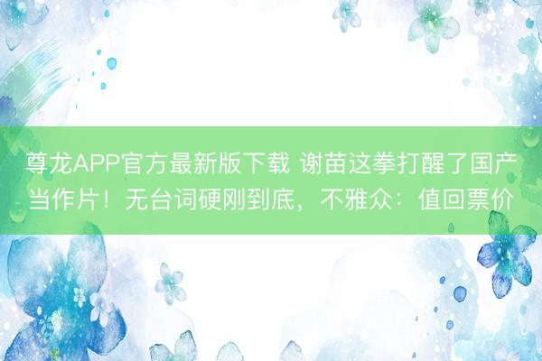 尊龙APP官方最新版下载 谢苗这拳打醒了国产当作片！无台词硬刚到底，不雅众：值回票价