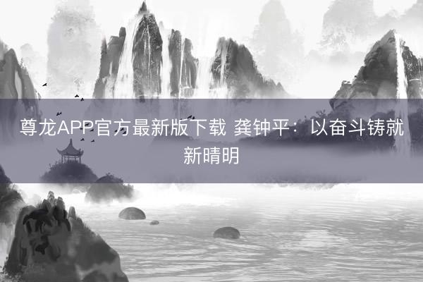 尊龙APP官方最新版下载 龚钟平:以奋斗铸就新晴明