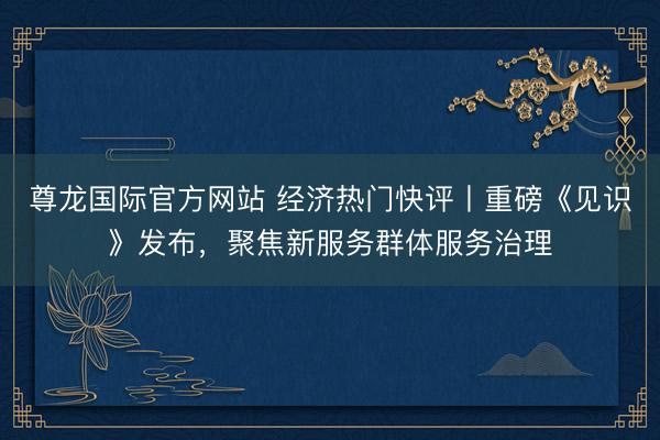 尊龙国际官方网站 经济热门快评丨重磅《见识》发布，聚焦新服务群体服务治理