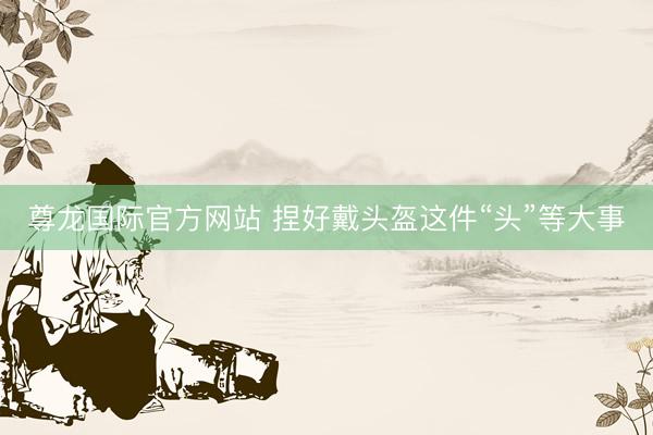 尊龙国际官方网站 捏好戴头盔这件“头”等大事