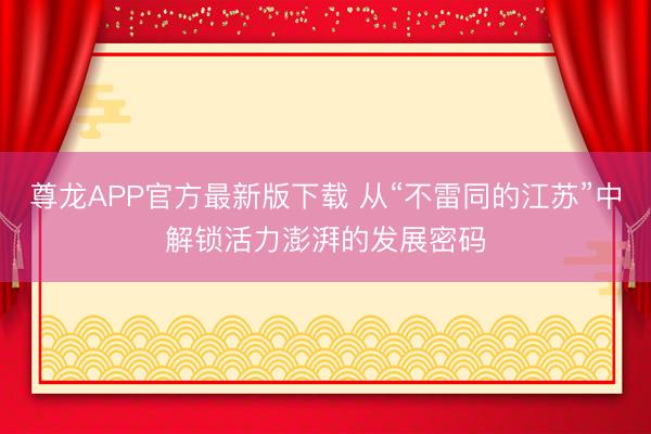尊龙APP官方最新版下载 从“不雷同的江苏”中解锁活力澎湃的发展密码