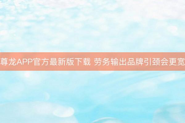 尊龙APP官方最新版下载 劳务输出品牌引颈会更宽