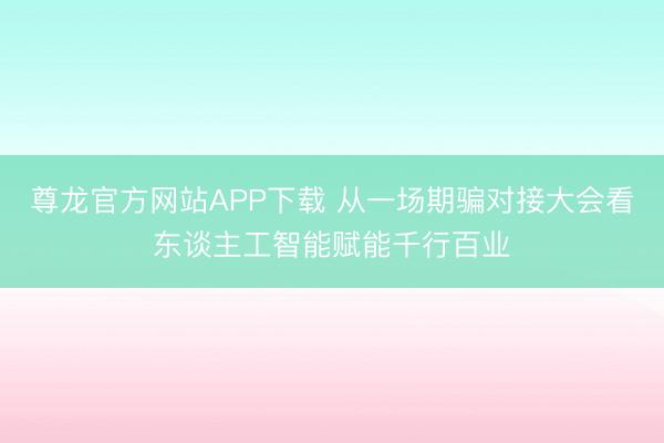 尊龙官方网站APP下载 从一场期骗对接大会看东谈主工智能赋能千行百业