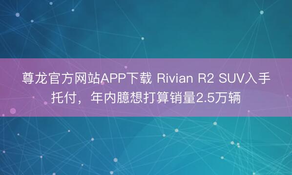 尊龙官方网站APP下载 Rivian R2 SUV入手托付，年内臆想打算销量2.5万辆