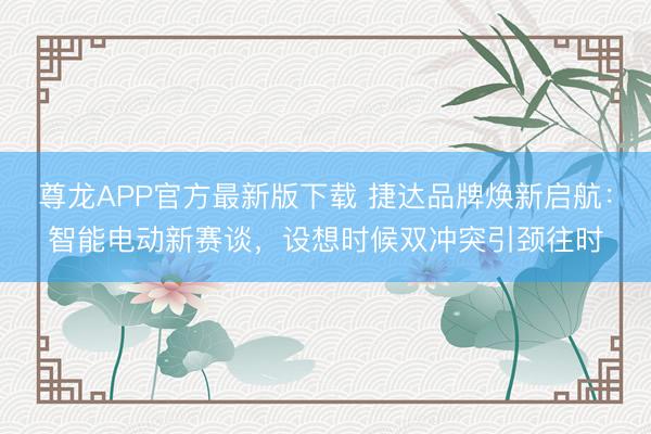 尊龙APP官方最新版下载 捷达品牌焕新启航:智能电动新赛谈,设想时候双冲突引颈往时