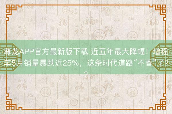 尊龙APP官方最新版下载 近五年最大降幅!增程车5月销量暴跌近25%,这条时代道路“不香”了?