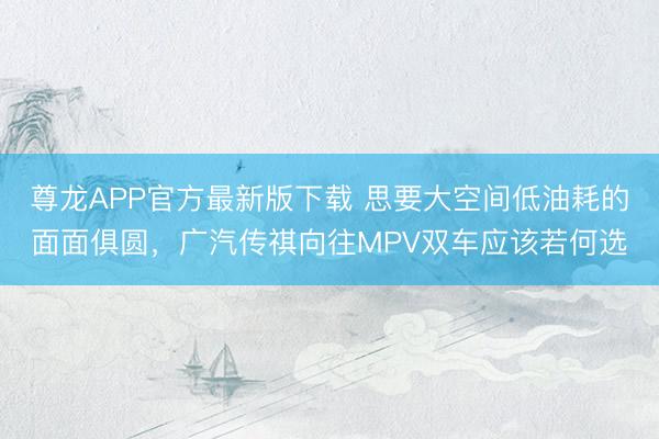 尊龙APP官方最新版下载 思要大空间低油耗的面面俱圆，广汽传祺向往MPV双车应该若何选