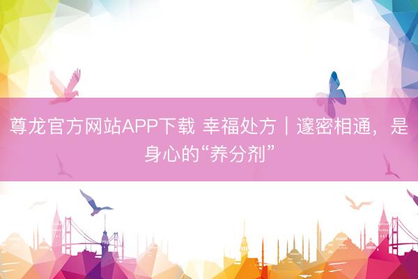 尊龙官方网站APP下载 幸福处方｜邃密相通，是身心的“养分剂”
