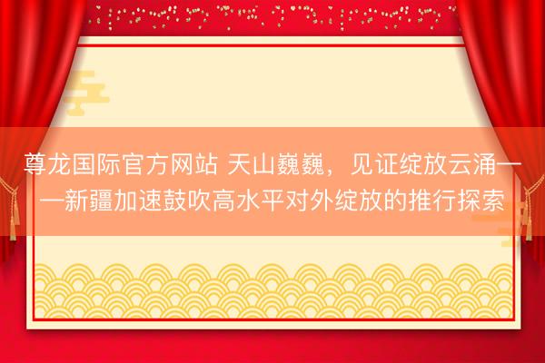 尊龙国际官方网站 天山巍巍，见证绽放云涌——新疆加速鼓吹高水平对外绽放的推行探索