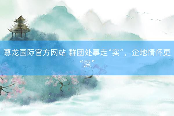 尊龙国际官方网站 群团处事走“实”，企地情怀更“深”
