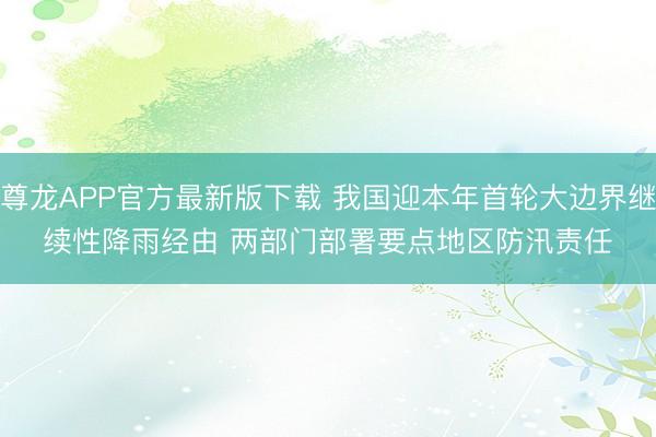 尊龙APP官方最新版下载 我国迎本年首轮大边界继续性降雨经由 两部门部署要点地区防汛责任