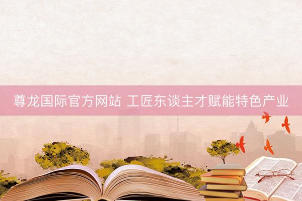 尊龙国际官方网站 工匠东谈主才赋能特色产业