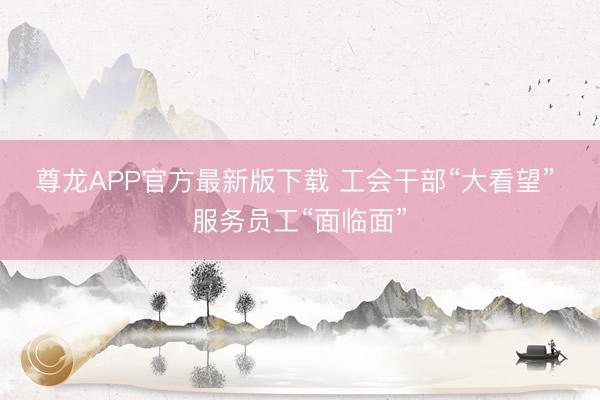 尊龙APP官方最新版下载 工会干部“大看望” 服务员工“面临面”