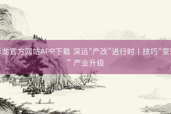 尊龙官方网站APP下载 深远“产改”进行时|技巧“变现” 产业升级