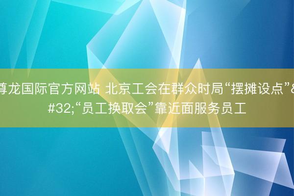 尊龙国际官方网站 北京工会在群众时局“摆摊设点” “员工换取会”靠近面服务员工