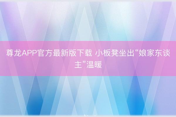 尊龙APP官方最新版下载 小板凳坐出“娘家东谈主”温暖