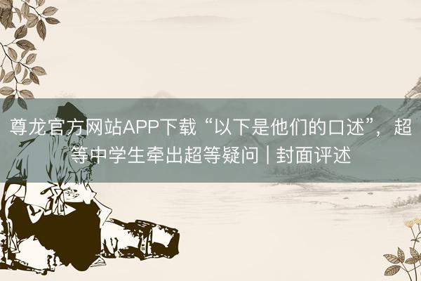 尊龙官方网站APP下载 “以下是他们的口述”，超等中学生牵出超等疑问 | 封面评述