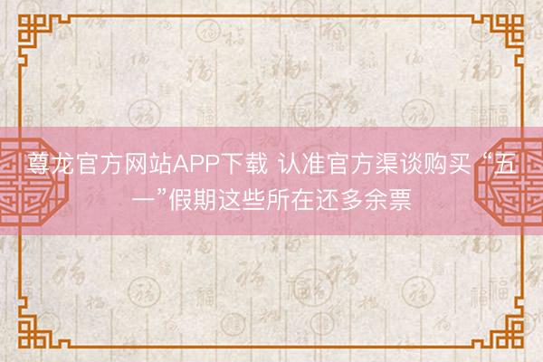 尊龙官方网站APP下载 认准官方渠谈购买 “五一”假期这些所在还多余票