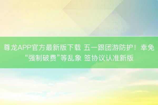 尊龙APP官方最新版下载 五一跟团游防护！幸免“强制破费”等乱象 签协议认准新版