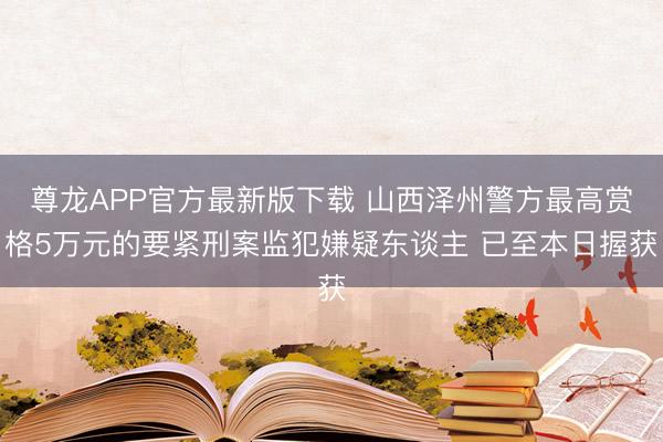 尊龙APP官方最新版下载 山西泽州警方最高赏格5万元的要紧刑案监犯嫌疑东谈主 已至本日握获