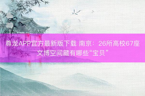 尊龙APP官方最新版下载 南京：26所高校67座文博空间藏有哪些“宝贝”