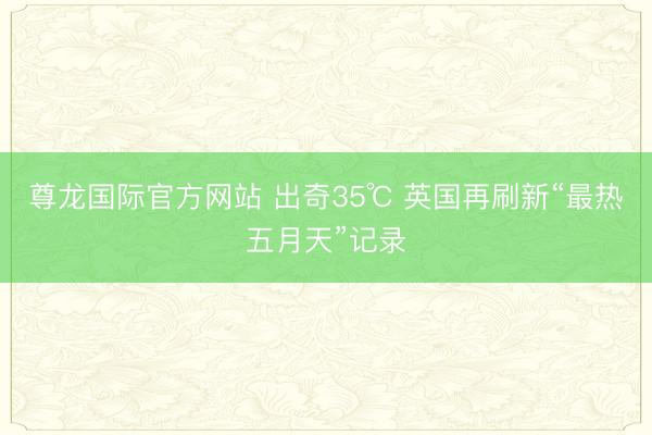 尊龙国际官方网站 出奇35℃ 英国再刷新“最热五月天”记录