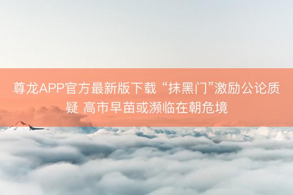 尊龙APP官方最新版下载 “抹黑门”激励公论质疑 高市早苗或濒临在朝危境