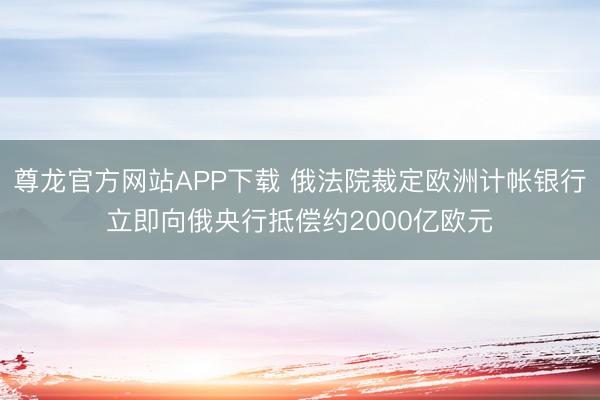 尊龙官方网站APP下载 俄法院裁定欧洲计帐银行立即向俄央行抵偿约2000亿欧元