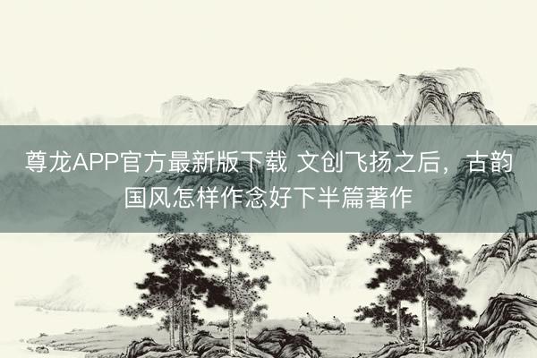 尊龙APP官方最新版下载 文创飞扬之后，古韵国风怎样作念好下半篇著作